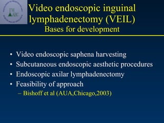 Video endoscopic inguinal lymphadenectomy (VEIL) Bases for development Video endoscopic saphena harvesting Subcutaneous endoscopic aesthetic procedures Endoscopic axilar lymphadenectomy  Feasibility of approach  Bishoff et al (AUA,Chicago,2003) 