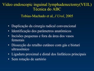 Video endoscopic inguinal lymphadenectomy(VEIL) Técnica do ABC Tobias-Machado et al,  J Urol , 2005 Duplicação da cirurgia radical convencional Identificação dos parâmetros anatômicos Incisões pequenas e fora da área dos vasos femorais Dissecção do retalho cutâneo com gás e bisturi ultrassônico Ligadura proximal e distal dos linfáticos principais Sem rotação de sartório 