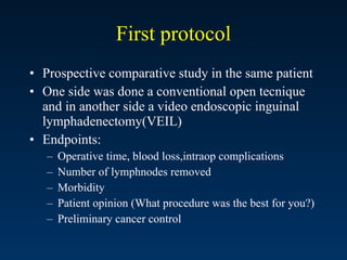 First protocol Prospective comparative study in the same patient  One side was done a conventional open tecnique and in another side a video endoscopic inguinal lymphadenectomy(VEIL) Endpoints: Operative time, blood loss,intraop complications Number of lymphnodes removed Morbidity Patient opinion (What procedure was the best for you?) Preliminary cancer control 