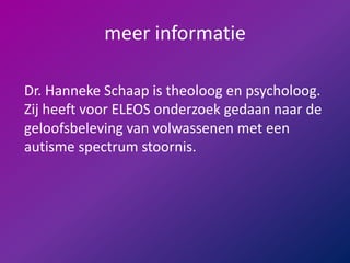 meer informatieDr. Hanneke Schaap is theoloog en psycholoog. Zij heeft voor ELEOS onderzoek gedaan naar de geloofsbeleving van volwassenen met een autisme spectrum stoornis.  