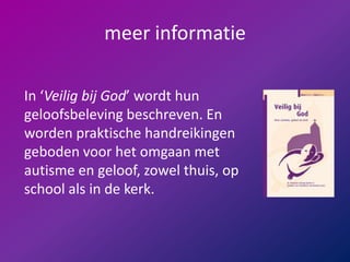 meer informatieIn ‘Veilig bij God’ wordt hun geloofsbeleving beschreven. En worden praktische handreikingen geboden voor het omgaan met autisme en geloof, zowel thuis, op school als in de kerk. 