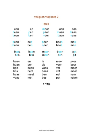 veilig en vlot kern 2

                             buik
  een    en               meer                           aan    aas
 teen   pen               peer                          maan   baas
been    ben               veer                          baan   vaas

peen    bes              beer                           been   mes
meen    ben              neer                           beet   men

 baas   baan              maan                          been    pet
  bes    ben              meen                           ben    pit

been    en               is                             meer   peer
baan    ben              vis                            veer   beer
ben     been             vaas                           ver    meer
bes     beet             baas                           vet    maar
baas    meet             ben                            net    naar
vaas    met              bes                            pet    naam

                           17/18




                   Prinses Christina School Maassluis
 
