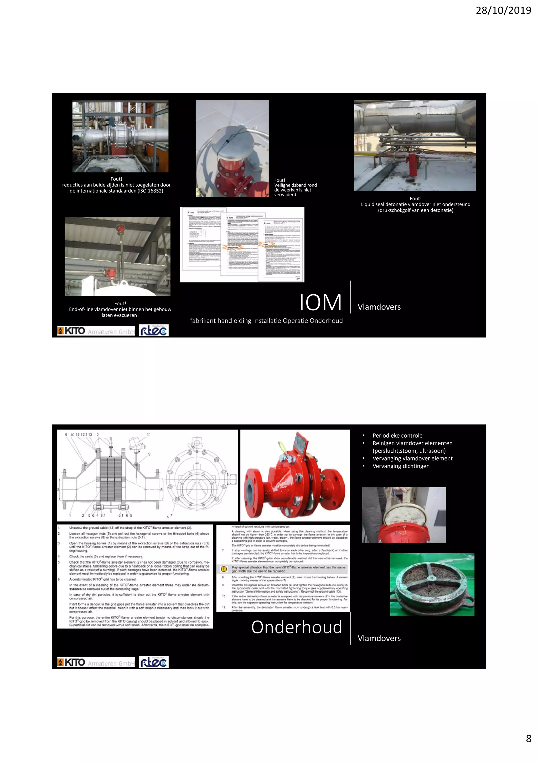 28/10/2019
8
IOMfabrikant handleiding Installatie Operatie Onderhoud
Vlamdovers
Fout! 
reducties aan beide zijden is niet toegelaten door 
de internationale standaarden (ISO 16852)
Fout!
End‐of‐line vlamdover niet binnen het gebouw 
laten evacueren!
Fout! 
Liquid seal detonatie vlamdover niet ondersteund 
(drukschokgolf van een detonatie)
Fout! 
Veiligheidsband rond 
de weerkap is niet 
verwijderd!
Onderhoud Vlamdovers
• Periodieke controle
• Reinigen vlamdover elementen 
(perslucht,stoom, ultrasoon)
• Vervanging vlamdover element
• Vervanging dichtingen
 