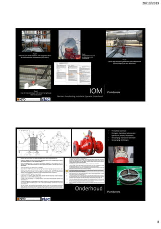 28/10/2019
8
IOMfabrikanthandleidingInstallatieOperatieOnderhoud
Vlamdovers
Fout!
reductiesaanbeidezijdenisniettoegelatendoor
deinternationalestandaarden(ISO16852)
Fout!
End‐of‐linevlamdover nietbinnenhetgebouw
latenevacueren!
Fout!
Liquidsealdetonatievlamdover nietondersteund
(drukschokgolfvaneendetonatie)
Fout!
Veiligheidsbandrond
deweerkap isniet
verwijderd!
Onderhoud Vlamdovers
• Periodiekecontrole
• Reinigenvlamdover elementen
(perslucht,stoom,ultrasoon)
• Vervangingvlamdover element
• Vervangingdichtingen
 