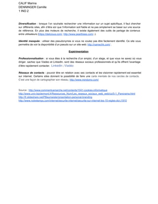 CALIF Marina
DENNINGER Camille
1 INO 2
Diversification : lorsque l’on souhaite rechercher une information sur un sujet spécifique, il faut chercher                             
sur différents sites, afin d’être sûr que l’information soit fiable et ne pas simplement se baser sur une source                                     
de référence. En plus des moteurs de recherche, il existe également des outils de partage de contenus                                 
entre utilisateurs (https://delicious.com/, http://www.pearltrees.com/..). 
Identité masquée : utiliser des pseudonymes si vous ne voulez pas être facilement identifié. Ce site vous                                 
permettra de voir la disponibilité d’un pseudo sur un site web: http://namechk.com/ .
Expérimentation
Professionnalisation : si vous êtes à la recherche d’un emploi, d’un stage, et que vous ne savez où vous                                     
diriger, sachez que Viadeo et LinkedIn, sont des réseaux sociaux professionnels et qu’ils offrent l’avantage                             
d’être rapidement contacter.  LinkedIn ; Viadéo
Réseaux de contacts : pouvoir être en relation avec ses contacts et les visionner rapidement est essentiel                                 
sur internet. Certains sites donnent la possibilité de faire une carte mentale de nos cercles de contacts.                                 
C’est une façon de cartographier son réseau. http://www.mindomo.com/ 
Source : http://www.commentcamarche.net/contents/1041­cookies­informatique 
http://www.univ­bpclermont.fr/Ressources_Num/Les_reseaux_sociaux_web_web/co/5­1_Panorama.html
http://fr.slideshare.net/PBaumeister/prsentation­personal­branding 
http://www.notretemps.com/internet/securite­internet/securite­sur­internet­les­10­regles­dor,i1910 
 