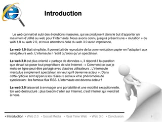 Introduction   Le web connait et subi des évolutions majeures, qui se produisent dans le but d’apporter un maximum d’utilité au web pour l’internaute. Nous avons connu jusqu’à présent une « mutation » du web 1.0 au web 2.0, et nous attendons celle du web 3.0 avec impatience. Le web 1.0 était simpliste, il permettait de reproduire de la communication papier en l’adaptant aux navigateurs web. L’internaute n ’était qu’alors qu’un spectateur. Le web 2.0 est plus orienté « partage de données », il répond à la question que devait se poser tout propriétaire de site Internet : « Comment ce que je mets en ligne peut-être partagé avec d’autres utilisateurs . L’internaute n’est plus simplement spectateur, on veut qu’il devienne acteur ». Dans cette optique sont apparus les réseaux sociaux et le phénomène de syndication : les fameux flux RSS. L’internaute est devenu acteur !Le web 3.0 laisserait à envisager une portabilité et une mobilité exceptionnelle. Un web déstructuré : plus besoin d’aller sur Internet, c’est Internet qui viendraità nous.3• Introduction  • Web 2.0   • Social Media   • Real Time Web   • Web 3.0   • Conclusion