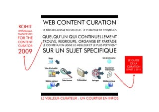 WEB CONTENT CURATION
ROHIT
BHARGAVA     LE DERNIER AVATAR DU VEILLEUR : LE CURATEUR DE CONTENUS
MANIFESTO
FOR THE     QUELQU’UN QUI CONTINUELLEMENT
CONTENT     TROUVE, REGROUPE, ORGANISE ET PARTAGE
CURATOR     LE CONTENU EN LIGNE LE MEILLEUR ET LE PLUS PERTINENT

2009        SUR UN SUJET SPECIFIQUE
                                                                       LE GUIDE
                                                                         DE LA
                                                                       CURATION
                                                                       01NET | 2011




            LE VEILLEUR-CURATEUR : UN COURTIER EN INFOS
 