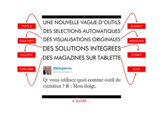 UNE NOUVELLE VAGUE D’OUTILS
 PAPER.LI                                    SUMMIFY

             DES SELECTIONS AUTOMATIQUES
PEARLTREES   DES VISUALISATIONS ORIGINALES   MEMOLANE


             DES SOLUTIONS INTEGREES
SCOOP.IT                                      STORIFY
             DES MAGAZINES SUR TABLETTE
FLIPBOARD                                      PULSE




                        A SUIVRE …
 
