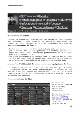 Jean-Paul Moiraud 2012




V.Structurer sa veille

Lorsque le compte est créé et que les règles de fonctionnement
sont acquises il faut organiser sa veille en structurant son
réseau. Le travail ne peut se faire par tâtonnement mais bien par
analyse structurée, il faut :

• Isoler les personnes que l'on veut suivre, soit par connaissance,
  par recherche des acteurs présents sur twitter (entreprises,
  organismes spécialisés, structures professionnelles, ministères,
  agents d'influences ....)
• Une bonne connaissance du secteur mode et textile est un atout
  certain pour constituer le réseau (le cours de première année sur
  la structure de l’économie de la mode est à réinvestir ici.

A.Augmenter l'efficacité de twitter grâce aux agrégateurs de flux

Le service twitter en ligne est un système qui distribue
l'information selon un mode chronologique, l'information est
empilée. C'est un inconvénient notoire car il est difficile voire
impossible de suivre les informations (à moins d'être en ligne en
permanence sur twitter)

B.Les agrégateurs de flux

                                             Il existe des
                                             solutions en ligne et
                                             gratuites pour
                                             pallier cet
                                             inconvénient.

                                             Je parlerai ici de
                                             TweetDeck http://
                                             www.tweetdeck.com/.
                                             Ce logiciel permet de
                                             trier les
                                             informations en
                                                                10
 