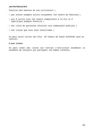 Jean-Paul Moiraud 2012

fonction des besoins de son utilisateur :

- par auteur exemple suivre uniquement les tweets de @moiraud ;

- par # suivre tous les tweets comportants à la fin un #
  spécifique exemple #textile ;

- Par liste de personnes choisies (une communauté précise) ;

- Par listes que vous avez constituées ;


On peut ainsi suivre Les flux   de tweets de façon différée sans en
oublier.

C.Les listes

On peut créer des listes sur twitter c'est-à-dire assembler un
ensemble de contacts qui partagent les mêmes intérêts.




                                                                  11
 
