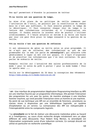 Jean-Paul Moiraud 2012


Des api2 permettent d'étendre la puissance de twitter

VI.La veille est une question de temps.

La mise d'en place de sa politique de veille commence par
l’activation de l’outil, se poursuit par la constitution du réseau
mais ce n'est pas suffisant. Il faut ensuite prendre le temps de
la décortiquer. Il faut consacrer chaque jour du temps à la
lecture des informations collectées et à l’organisation son
analyse. Il faudra ensuite la stocker afin de pouvoir l'utiliser
ultérieurement. À l'heure actuelle on estime à au moins une haute
par jour (ce peut être plus) le temps consacré à la gestion de sa
veille.

VII.La veille c'est une question de réflexion

Il est nécessaire de gérer sa veille selon un plan programmé. Il
ne s'agit pas de collecter des informations au grè de ses
promenades sur le web (on parle de sérendipité3 ) qui consiste très
généralement à taper un mot clé sur google. Il s'agit d'organiser
et de planifier les informations que l'on veut collecter. On peut
parler de scénario de veille.

Exemple: veiller sur l'actualité des salons professionnels de la
mode / pour le salon du prêt à porter / pour la mode homme / Pour
le sports wear ...

Veille sur le développement du 3D dans la conception des vêtements
http://www.scoop.it/t/mode-textile-et-3d




2   API - Une interface de programmation (Application Programming Interface ou API)
est une interface fournie par un programme informatique. Elle permet l'interaction
des programmes les uns avec les autres, de manière analogue à une interface
homme-machine, qui rend possible l'interaction entre un homme et une machine.
Du point de vue technique une API est un ensemble de fonctions, procédures ou
classes mises à disposition par une bibliothèque logicielle, un système
d'exploitation ou un service. La connaissance des API est indispensable à
l'interopérabilité entre les composants logiciels.

3 La sérendipité est le fait de réaliser une découverte inattendue grâce au hasard
et à l'intelligence1, au cours d'une recherche dirigée initialement vers un objet
différent de cette découverte. Pour Robert King Merton, la sérendipité est
l'observation surprenante suivie d'une induction correcte. Ce concept discuté est
utilisé en particulier en recherche scientiﬁque
                                                                               13
 