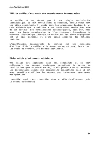 Jean-Paul Moiraud 2012


VIII.La veille c’est avoir des connaissances transversales


La   veille  ne   se  résume   pas  à   une   simple  manipulation
technologique, il faut savoir aussi où chercher, savoir quels sont
les sites signifiants ?, quels sont les organismes leaders ?. ..
Cela signifie que le veilleur a une bonne connaissance préalable
de son secteur. Les connaissances technologiques, bien sûr, mais
aussi une bonne appréhension de l'environnement économique, du
contexte linguistique (élargir sa veille sur les sites anglophones
est un plus certain) et d'une bonne approche des matières
textiles.

L’appréhension   transversale   du  secteur   est  une  condition
d’efficacité de la veille, elle permet de sélectionner les sites,
les bases de données, les réseaux pertinents.



IX.La veille c'est savoir collaborer

Une veille est augmentée dans son efficacité si on sait
collaborer. Les réseaux numériques permettent de mettre en
relation des gens du monde entier, il est possible de collationner
les informations auprès des communautés constituées mais il est
aussi possible d'utiliser les réseaux pour interroger, pour poser
des questions.

Travailler seul c’est travailler dans un silo intellectuel (voir
le schéma ci-dessous)




                                                               14
 