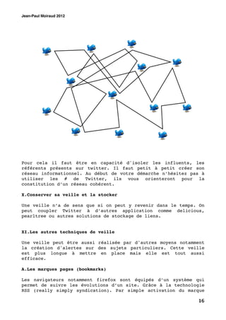 Jean-Paul Moiraud 2012




Pour cela il faut être en capacité d'isoler les influents, les
référents présents sur twitter. Il faut petit à petit créer son
réseau informationnel. Au début de votre démarche n’hésitez pas à
utiliser les # de Twitter, ils vous orienteront pour la
constitution d’un réseau cohérent.

X.Conserver sa veille et la stocker

Une veille n’a de sens que si on peut y revenir dans le temps. On
peut coupler Twitter à d’autres application comme delicious,
pearltree ou autres solutions de stockage de liens.


XI.Les autres techniques de veille

Une veille peut être aussi réalisée par d'autres moyens notamment
la création d'alertes sur des sujets particuliers. Cette veille
est plus longue à mettre en place mais elle est tout aussi
efficace.

A.Les marques pages (bookmarks)

Les navigateurs notamment firefox sont équipés d’un système qui
permet de suivre les évolutions d’un site. Grâce à la technologie
RSS (really simply syndication). Par simple activation du marque

                                                              16
 