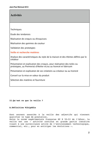 Jean-Paul Moiraud 2012




 Activités



 Techniques

 Etude des tendances

 Réalisation de croquis ou d'esquisses

 Réalisation des gammes de couleur

 Validation des prototypes

 Veille et recherche matières

 Analyse des caractéristiques du style de la maison et des thèmes déﬁnis par le
 créateur

 Présentation et explication des croquis, pour réalisation des toiles ou
 prototypes, au Premier(e) d'Atelier et/ou au licencié et fabricant

 Présentation et explication de ses créations au créateur ou au licencié

 Conseil sur la mise en valeur du produit

 Sélection des matières et fourniture




II.Qu’est ce que la veille ?


A.Définition Wikipédia


Sont souvent associés à la veille des adjectifs qui viennent
qualifier le type de prestation.
Selon la norme expérimentale française XP X 50-53 de l’Afnor, la
veille est une « activité continue en grande partie itérative
visant à une surveillance active de l’environnement technologique,
commercial, etc., pour en anticiper les évolutions ».


                                                                                  2
 
