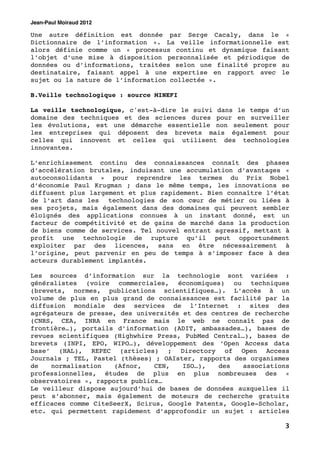 Jean-Paul Moiraud 2012

Une autre définition est donnée par Serge Cacaly, dans le «
Dictionnaire de l’information ». La veille informationnelle est
alors définie comme un « processus continu et dynamique faisant
l’objet d’une mise à disposition personnalisée et périodique de
données ou d’informations, traitées selon une finalité propre au
destinataire, faisant appel à une expertise en rapport avec le
sujet ou la nature de l’information collectée ».

B.Veille technologique : source MINEFI

La veille technologique, c'est-à-dire le suivi dans le temps d’un
domaine des techniques et des sciences dures pour en surveiller
les évolutions, est une démarche essentielle non seulement pour
les entreprises qui déposent des brevets mais également pour
celles qui innovent et celles qui utilisent des technologies
innovantes.

L’enrichissement continu des connaissances connaît des phases
d’accélération brutales, induisant une accumulation d’avantages «
autoconsolidants » pour reprendre les termes du Prix Nobel
d’économie Paul Krugman ; dans le même temps, les innovations se
diffusent plus largement et plus rapidement. Bien connaître l’état
de l’art dans les technologies de son cœur de métier ou liées à
ses projets, mais également dans des domaines qui peuvent sembler
éloignés des applications connues à un instant donné, est un
facteur de compétitivité et de gains de marché dans la production
de biens comme de services. Tel nouvel entrant agressif, mettant à
profit une technologie de rupture qu’il peut opportunément
exploiter par des licences, sans en être nécessairement à
l’origine, peut parvenir en peu de temps à s’imposer face à des
acteurs durablement implantés.

Les sources d’information sur la technologie sont variées :
généralistes (voire commerciales, économiques) ou techniques
(brevets, normes, publications scientifiques…). L’accès à un
volume de plus en plus grand de connaissances est facilité par la
diffusion mondiale des services de l’Internet : sites des
agrégateurs de presse, des universités et des centres de recherche
(CNRS, CEA, INRA en France mais le web ne connaît pas de
frontière…), portails d’information (ADIT, ambassades…), bases de
revues scientifiques (Highwhire Press, PubMed Central…), bases de
brevets (INPI, EPO, WIPO…), développement des ‘Open Access data
base’ (HAL), REPEC (articles) ; Directory of Open Access
Journals ; TEL, Pastel (thèses) ; OAIster, rapports des organismes
de   normalisation    (Afnor,   CEN,   ISO…),   des   associations
professionnelles, études de plus en plus nombreuses des «
observatoires », rapports publics…
Le veilleur dispose aujourd’hui de bases de données auxquelles il
peut s’abonner, mais également de moteurs de recherche gratuits
efficaces comme CiteSeerX, Scirus, Google Patents, Google-Scholar,
etc. qui permettent rapidement d’approfondir un sujet : articles

                                                                3
 