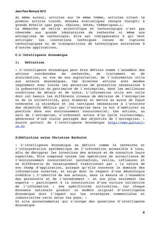 Jean-Paul Moiraud 2012

du même auteur, articles sur le même thème, articles citant le
premier article trouvé, données statistiques (Google Insight) à
grande échelle (par pays, régions, dates, thématiques…).
La démarche de veille scientifique et technologique n’est pas
réservée aux grands laboratoires de recherche ni même aux
entreprises de technologie. Elle est indispensable à qui veut
anticiper   les   innovations   techniques   issues   de ruptures
technologiques ou de transpositions de technologies existantes à
d’autres applications.

C.L’Intelligence économique

1)!   Définition

« L’intelligence économique peut être définie comme l'ensemble des
actions   coordonnées   de   recherche,  de   traitement   et   de
distribution, en vue de son exploitation, de l'information utile
aux acteurs économiques. Ces diverses actions sont menées
légalement avec toutes les garanties de protection nécessaires à
la préservation du patrimoine de l'entreprise, dans les meilleures
conditions de délais et de coûts. L’information utile est celle
dont ont besoin les différents niveaux de décision de l’entreprise
ou de la collectivité, pour élaborer et mettre en œuvre de façon
cohérente la stratégie et les tactiques nécessaires à l’atteinte
des objectifs définis par l’entreprise dans le but d'améliorer sa
position dans son environnement concurrentiel. Ces actions, au
sein de l'entreprise, s’ordonnent autour d’un cycle ininterrompu,
générateur d’une vision partagée des objectifs de l'entreprise. »
source portail de l'intelligence économique http://www.portail-
ie.fr


2)Définition selon Christian Harbulot

« L’intelligence économique se définit comme la recherche et
l’interprétation systématique de l’information accessible à tous,
afin de décrypter les intentions des acteurs et de connaître leurs
capacités. Elle comprend toutes les opérations de surveillance de
l’environnement concurrentiel (protection, veille, influence) et
se différencie du renseignement traditionnel par : la nature de
son champ d’application, puisque qu’elle concerne le domaine des
informations ouvertes, et exige donc le respect d’une déontologie
crédible ; L’identité de ses acteurs, dans la mesure où l’ensemble
des personnels et de l’encadrement – et non plus seulement les
experts – participent à la construction d’une culture collective
de l’information ; ses spécificités culturelles, car chaque
économie nationale produit un modèle original d’intelligence
économique dont l’impact sur les stratégies commerciales et
industrielles varie selon les pays. »
Un site gouvernemental qui s'occupe des questions d'intelligence
économique

                                                                4
 