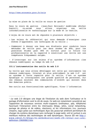 Jean-Paul Moiraud 2012


http://www.economie.gouv.fr/scie



La mise en place de la veille en cours de gestion

Dans le cours de gestion     (jean-Paul Moiraud)/ modélisme (Michel
Duminil)    co-animé    nous     allons   organiser    une   veille
informationnelle et technologique sur la mode et le textile.

L'enjeu de ce cours est de répondre à plusieurs objectifs :

- Les enjeux du référentiel qui nous demande d'enseigner                    (aux
  élèves d'apprendre) les techniques de la veille ;

- Commencer à donner une base aux étudiants pour               conduire leurs
  méthodes de veille pour les deux années de                  BTS, pour les
  possibles études post BTS et surtout pour                   la future vie
  professionnelle où la capacité à constituer une              veille est une
  compétence fréquemment exigée.

- S'interroger sur les enjeux d'un système                d'information     (les
réseaux numériques) au temps du web 2.0

III.L'instrumentation des outils du web 2.0

La veille que nous allons développer est celle qui instrumente les
réseaux numériques. Internet et plus précisément le web 2.01   est
un système à forte capacité pour la veille. C'est un système
dynamique ou interagissent une grande quantité de personnes. Sur
ces réseaux existent des communautés d'intérêt qui œuvrent dans
des domaines précis.

Des outils aux fonctionnalités spécifiques. Tirer l'information




1   «Le web 2.0 désigne une étape de l'évolution du web dont l'utilisateur et le
partage d'information sont la clé de voute. Ce web est notamment caractérisé par
l'apparition de nouveaux services multi-supports (ordinateur, pda, téléphone)
favorisant l'interaction entre les internautes (blogs, wikis, social networking,
partage de photos et de vidéos, réactions), et les informations (rss, journaux
citoyens, tags) grâce aux technologies Ajax (du javascript amélioré permettant de
changer du contenu dynamique sans recharger la page web), xml et surtout à une
meilleure maîtrise des technologies de web dynamique». Source ZD net http://
www.zdnet.fr/blogs/le-webobserver/web-20-retour-sur-une-
deﬁnition-39600863.htm


                                                                               5
 