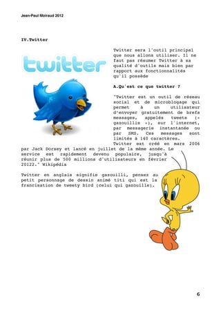 Jean-Paul Moiraud 2012




IV.Twitter

                                   Twitter sera l'outil principal
                                   que nous allons utiliser. Il ne
                                   faut pas résumer Twitter à sa
                                   qualité d'outils mais bien par
                                   rapport aux fonctionnalités
                                   qu'il possède

                                   A.Qu'est ce que twitter ?

                                  "Twitter est un outil de réseau
                                  social et de microblogage qui
                                  permet     à     un     utilisateur
                                  d’envoyer gratuitement de brefs
                                  messages,    appelés    tweets   («
                                  gazouillis »), sur l'internet,
                                  par messagerie instantanée ou
                                  par   SMS.   Ces    messages   sont
                                  limités à 140 caractères.
                                  Twitter est créé en mars 2006
par Jack Dorsey et lancé en juillet de la même année. Le
service est rapidement devenu populaire, jusqu'à
réunir plus de 500 millions d'utilisateurs en février
20122." Wikipédia

Twitter en anglais signifie gazouilli, pensez au
petit personnage de dessin animé titi qui est la
francisation de tweety bird (celui qui gazouille).




                                                                     6
 
