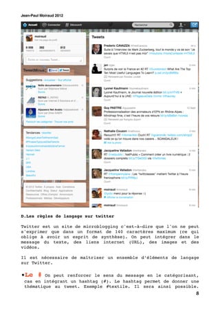 Jean-Paul Moiraud 2012




D.Les règles de langage sur twitter

Twitter est un site de microblogging c'est-à-dire que l'on   ne peut
s'exprimer que dans un format de 140 caractères maximum      (ce qui
oblige à avoir un esprit de synthèse). On peut intégrer      dans le
message du texte, des liens internet (URL), des images        et des
vidéos.

Il est nécessaire de maîtriser un ensemble d’éléments de langage
sur Twitter.

•Le #    On peut renforcer le sens du message en le catégorisant,
 cas en intégrant un hashtag (#). Le hashtag permet de donner une
 thématique au tweet. Exemple #textile. Il sera ainsi possible.
                                                                  8
 