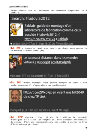 Jean-Paul Moiraud 2012

 Sélectionnera           tous   et   seulement   les   messages   comportant   le   #
 textile.




•Le RT     - Lorsqu'un tweet vous paraît pertinent vous pouvez le
 ré tweeter à votre liste (RT)




•Le DM     (direct message) vous pouvez envoyer un tweet à une
 seule personne, il n'apparaitra pas publiquement.




•Le       #FF(follow friday) il est de tradition le vendredi
 d'indiquer à sa liste les comptes qui vous semblent intéressant
 de suivre. C'est une recommandation, une invite à suivre un flux
 d'informations pertinent.
                                                                                    9
 