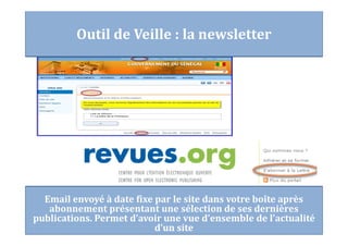 Email envoyé à date fixe par le site dans votre boîte après
abonnement présentant une sélection de ses dernières
publications. Permet d’avoir une vue d’ensemble de l’actualité
d’un site
Outil de Veille : la newsletter
 