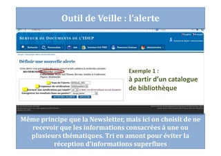 Même principe que la Newsletter, mais ici on choisit de ne
recevoir que les informations consacrées à une ou
plusieurs thématiques. Tri en amont pour éviter la
réception d’informations superflues
Exemple 1 :
à partir d’un catalogue
de bibliothèque
Outil de Veille : l’alerte
 