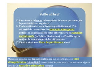 Veille en bref
But : fournir la bonne information à la bonne personne, de
façon répétitive et régulière.
L’information doit donc évoluer qualitativement, d’où
nécessité de reconnaître les concepts émergents
(intérêt en augmentation) et les différencier des concepts
vieillissants (intérêt en diminution). --> Possible après
analyse du comportement des utilisateurs.
Aboutir ainsi à un Taux de pertinence élevé.
Mais aussi associer à ce taux de pertinence qui ne suffit plus, un taux
d’imprévision (sérendipité : « rencontre fortuite avec la connaissance ») pour
obtenir un taux de satisfaction complet
 