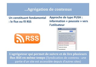 …Agrégation de contenus
Un constituant fondamental
: le flux ou fil RSS
Approche de type PUSH :
information « poussée » vers
l’utilisateur
L’agrégateur qui permet de suivre et de lire plusieurs
flux RSS en même temps (Syndication de contenu : une
partie d'un site est accessible depuis d'autres sites)
 
