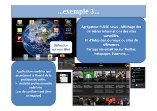…exemple 3…
Agrégateur PULSE news . Affichage des
dernières informations des sites
surveillés.
Fil d'infos des journaux ou sites de
références.
Partage via email ou sur Twitter,
Instapaper, Evernote,…
Applications mobiles qui
accroissent la liberté de la
pratique de veille.
Activité professionnelle
redéfinie
(pas de confinement dans
un espace)
Utilisation
sur mon iPad
 