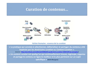 Curation de contenus…
« La pratique qui consiste à sélectionner, éditorialiser et partager du contenu a été
baptisée par les Américains curation ou Content Curation ».
(source : http://pro.01net.com/editorial/529624/le-guide-de-la-curation-%281%29-les-concepts/)
« Un content curator est quelqu’un qui continuellement trouve, regroupe, organise
et partage le contenu en ligne le meilleur et le plus pertinent sur un sujet
spécifique » (Rohit Bhargava)
Action Humaine : essence de la curation
 