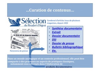 Condensé d’articles issus de plusieurs
magazines, depuis 1922
• Synthèse documentaire
• Extrait
• Dossier documentaire
• DSI
• Dossier de presse
• Bulletin bibliographique
• Etc.
…Curation de contenus…
Panorama de presse
Dans un monde analogique et un contexte professionnel, elle peut être
comparée à des pratiques ou aspects de pratiques classiques,
notamment ceux effectués dans l’élaboration de
produits documentaires
 