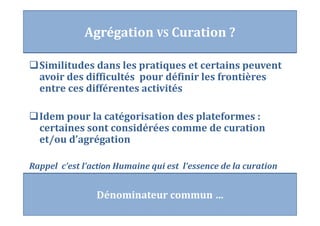 Similitudes dans les pratiques et certains peuvent
avoir des difficultés pour définir les frontières
entre ces différentes activités
Idem pour la catégorisation des plateformes :
certaines sont considérées comme de curation
et/ou d’agrégation
Rappel c’est l’action Humaine qui est l’essence de la curation
Agrégation VS Curation ?
Dénominateur commun …
 