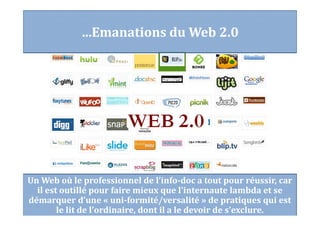 Un Web où le professionnel de l’info-doc a tout pour réussir, car
il est outillé pour faire mieux que l’internaute lambda et se
démarquer d’une « uni-formité/versalité » de pratiques qui est
le lit de l’ordinaire, dont il a le devoir de s’exclure.
…Emanations du Web 2.0
 