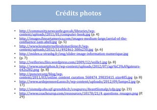 • http://community.newcastle.gov.uk/libraries/wp-
content/uploads/2011/01/computer-book.jpg (p. 4)
• http://images.fineartamerica.com/images-medium-large/aerial-of-the-
confluence-sam-abell.jpg (p. 5)
• http://www.lesmaternellesdemarilene.fr/wp-
content/uploads/2012/11/492461-300x250.jpg (p. 6)
• http://miden.u-strasbg.fr/img/slider-image-information-numerique.jpg
• (p. 7)
• http://veilleries.files.wordpress.com/2009/12/veille1.jpg (p. 8)
• http://www.smartphon.fr/wp-content/uploads/2012/07/agr%C3%A9gateurs-
642x282.png (p. 8)
• http://poncier.org/blog/wp-
content/2011/03/online_content_curation_568474_39035415_size485.jpg (p. 8)
• http://www.ardepennord.asso.fr/wp-content/uploads/2012/09/lampe2.jpg (p.
17)
• http://sismalp.obs.ujf-grenoble.fr/coupures/AvantSismalp/cdp.jpg (p. 23)
• http://www.coacheurop.com/ressources/10170/21/4_questions_rouages.png (P.
29)
Crédits photos
 