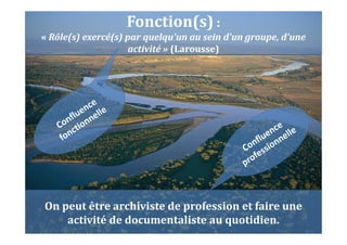 On peut être archiviste de profession et faire une
activité de documentaliste au quotidien.
Fonction(s) :
« Rôle(s) exercé(s) par quelqu'un au sein d'un groupe, d'une
activité » (Larousse)
 