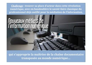 Challenge : trouver sa place d’acteur dans cette révolution
numérique, avec en bandoulière le savoir-faire classique du
professionnel déjà outillé pour la médiation de l’information,
qui s’approprie la maîtrise de la chaîne documentaire
transposée au monde numérique…
 