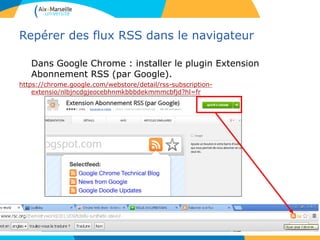 Repérer des flux RSS dans le navigateur
Dans Google Chrome : installer le plugin Extension
Abonnement RSS (par Google).
https://chrome.google.com/webstore/detail/rss-subscription-
extensio/nlbjncdgjeocebhnmkbbbdekmmmcbfjd?hl=fr
 