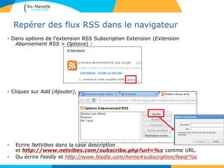 Repérer des flux RSS dans le navigateur
- Dans options de l’extension RSS Subscription Extension (Extension
Abonnement RSS > Options) :
- Cliquez sur Add (Ajouter),
- Ecrire NetVibes dans la case description
et http://www.netvibes.com/subscribe.php?url=%s comme URL.
- Ou écrire Feedly et http://www.feedly.com/home#subscription/feed/%s
 