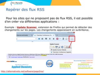 Repérer des flux RSS
Pour les sites qui ne proposent pas de flux RSS, il est possible
d’en créer via différentes applications :
Exemple : Update Scanner, extension de Firefox qui permet de détecter des
changements sur les pages. Les changements apparaissent en surbrillance.
http://alternativeto.net/software/page2rss/
 