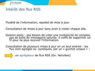 Intérêt des flux RSS
Fluidité de l’information, rapidité de mise à jour.
Consultation de mises à jour sans avoir à visiter chaque site.
Gestion aisée : pas besoin de créer une multiplicité de comptes,
pas de boîte de messagerie saturée. Il suffit de supprimer un
fil pour ne plus recevoir l’information.
Consultation de plusieurs mises à jour en un seul endroit : les
flux sont agrégés ou syndiqués, par un « guichet unique » :
un agrégateur de flux RSS (Ex. Netvibes)
 