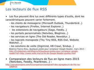 Les lecteurs de flux RSS
• Les flux peuvent être lus avec différents types d'outils, dont les
caractéristiques peuvent varier fortement.
- les clients de messagerie (Microsoft Outlook, Thunderbird…)
- les navigateurs (Firefox, Internet Explorer…)
- les extensions de navigateurs (Sage, Feedly…)
- les portails personnalisés (Netvibes, Bloglines…)
- les services en ligne (The Old Reader, Newsblur…)
- les logiciels monoposte (Tity Tiny RSS, RSS Owl, Website
Watcher...)
- les solutions de veille (Digimind, KB Crawl, Sindup…)
Béatrice Foenix-Riou, Quelques pistes pour remplacer Google Reader, mars 2013 :
http://fr.slideshare.net/bfoenix/bfrquelques-pistes-pour-remplacer-google-
reader?ref=http://www.veille.ma/La-fin-de-Google-Reader-quelles.html
• Comparaison des lecteurs de flux en ligne mars 2015
(Netvibes, Feedly, Pearltrees…) :
http://socialcompare.com/fr/comparison/comparatif-des-agregateurs-de-fils-rss-
1j8j0n31
 