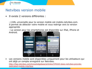 Netvibes version mobile
• Il existe 2 versions différentes :
- L’URL universelle pour la version mobile est mobile.netvibes.com.
Il permet de détecter votre mobile et vous redirige vers la version
appropriée
- La version pour les smartphones est disponible sur iPad, iPhone et
Android.
• Les versions mobile sont disponibles uniquement pour les utilisateurs qui
ont déjà un compte enregistré sur Netvibes.
http://faq.netvibes.com/knowledgebase/articles/370163-does-netvibes-provide-
dedicated-mobile-interface
 