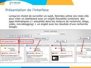 Présentation de l’interface
Lorsqu’on choisit de surveiller un sujet, Netvibes utilise ces mots-clés
pour créer un dashboard avec un onglet Actualités contenant des
apps thématiques (= actualités dans les moteurs de recherche, blogs,
vidéo, microblogging) + un onglet avec les résultats d’une recherche
Google.
 