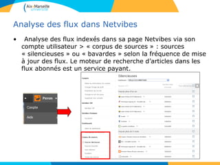 Analyse des flux dans Netvibes
• Analyse des flux indexés dans sa page Netvibes via son
compte utilisateur > « corpus de sources » : sources
« silencieuses » ou « bavardes » selon la fréquence de mise
à jour des flux. Le moteur de recherche d’articles dans les
flux abonnés est un service payant.
 