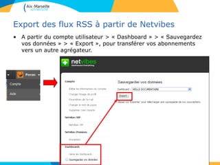 Export des flux RSS à partir de Netvibes
• A partir du compte utilisateur > « Dashboard » > « Sauvegardez
vos données » > « Export », pour transférer vos abonnements
vers un autre agrégateur.
 