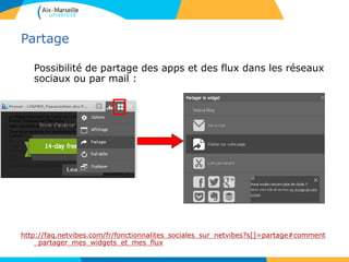 Partage
Possibilité de partage des apps et des flux dans les réseaux
sociaux ou par mail :
http://faq.netvibes.com/fr/fonctionnalites_sociales_sur_netvibes?s[]=partage#comment
_partager_mes_widgets_et_mes_flux
 