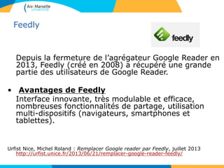 Feedly
Depuis la fermeture de l’agrégateur Google Reader en
2013, Feedly (créé en 2008) a récupéré une grande
partie des utilisateurs de Google Reader.
• Avantages de Feedly
Interface innovante, très modulable et efficace,
nombreuses fonctionnalités de partage, utilisation
multi-dispositifs (navigateurs, smartphones et
tablettes).
Urfist Nice, Michel Roland : Remplacer Google reader par Feedly, juillet 2013
http://urfist.unice.fr/2013/06/21/remplacer-google-reader-feedly/
 
