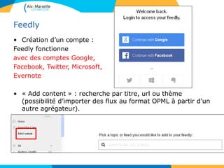 Feedly
• Création d’un compte :
Feedly fonctionne
avec des comptes Google,
Facebook, Twitter, Microsoft,
Evernote
• « Add content » : recherche par titre, url ou thème
(possibilité d’importer des flux au format OPML à partir d’un
autre agrégateur).
 
