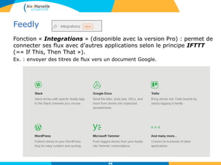 Feedly
Fonction « Integrations » (disponible avec la version Pro) : permet de
connecter ses flux avec d’autres applications selon le principe IFTTT
(=« If This, Then That »).
Ex. : envoyer des titres de flux vers un document Google.
46
 