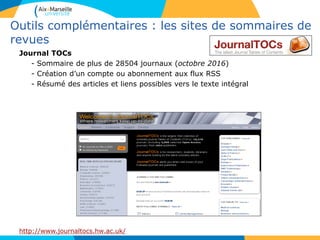 Outils complémentaires : les sites de sommaires de
revues
Journal TOCs
- Sommaire de plus de 28504 journaux (octobre 2016)
- Création d’un compte ou abonnement aux flux RSS
- Résumé des articles et liens possibles vers le texte intégral
http://www.journaltocs.hw.ac.uk/
 